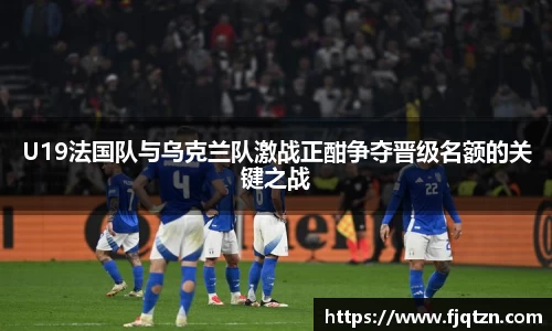 U19法国队与乌克兰队激战正酣争夺晋级名额的关键之战